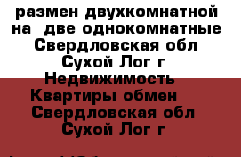 размен двухкомнатной на  две однокомнатные - Свердловская обл., Сухой Лог г. Недвижимость » Квартиры обмен   . Свердловская обл.,Сухой Лог г.